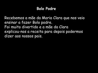 Bolo Podre

Recebemos a mãe da Maria Clara que nos veio
ensinar a fazer Bolo podre.
Foi muito divertido e a mãe da Clara
explicou-nos a receita para depois podermos
dizer aos nossos pais.
 