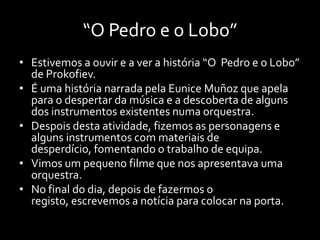 “O Pedro e o Lobo”
• Estivemos a ouvir e a ver a história “O Pedro e o Lobo”
  de Prokofiev.
• É uma história narrada pela Eunice Muñoz que apela
  para o despertar da música e a descoberta de alguns
  dos instrumentos existentes numa orquestra.
• Despois desta atividade, fizemos as personagens e
  alguns instrumentos com materiais de
  desperdício, fomentando o trabalho de equipa.
• Vimos um pequeno filme que nos apresentava uma
  orquestra.
• No final do dia, depois de fazermos o
  registo, escrevemos a notícia para colocar na porta.
 