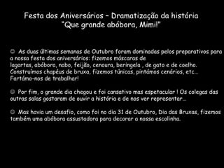 Festa dos Aniversários – Dramatização da história
               “Que grande abóbora, Mimi!”


 As duas últimas semanas de Outubro foram dominadas pelos preparativos para
a nossa festa dos aniversários: fizemos máscaras de
lagartas, abóbora, nabo, feijão, cenoura, beringela , de gato e de coelho.
Construímos chapéus de bruxa, fizemos túnicas, pintámos cenários, etc…
Fartámo-nos de trabalhar!

 Por fim, o grande dia chegou e foi cansativo mas espetacular ! Os colegas das
outras salas gostaram de ouvir a história e de nos ver representar…

 Mas havia um desafio, como foi no dia 31 de Outubro, Dia das Bruxas, fizemos
também uma abóbora assustadora para decorar a nossa escolinha.
 