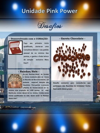 Desafios
Faça seu primeiro início
qualificado, (torne-se uma
Consultora Sênior) + seu pedido
pessoal de no mínimo 600
pontos, e ganhe o lindo brinco
de coração exclusivo Mary
Kay!!!
Desafio exclusivo para consultoras que
participam das Reuniões de Unidades! Venha
fazer parte desse grupo!
- Garota Chocolate -- Desenvolvendo com o CORAÇÃO-
As (os) Rainhas (Reis) de Vendas
e Inícios receberão além da Coroa
na Reunião de Reconhecimento, um
presente especial! Atenção aos
requisitos: Para ganhar o presente
a Rainha de Vendas deverá ter no
- Rainhas/Reis -
mínimo uma produção de 3.000 pontos no mês;
Rainha de Inícios deverá ter no mínimo 3 (três) novos
inícios qualificados no mês. Quem serão as Rainhas
desse mês?
 
