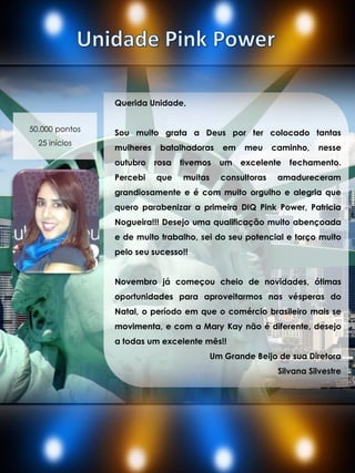 Querida Unidade,
Sou muito grata a Deus por ter colocado tantas
mulheres batalhadoras em meu caminho, nesse
outubro rosa tivemos um excelente fechamento.
Percebi que muitas consultoras amadureceram
grandiosamente e é com muito orgulho e alegria que
quero parabenizar a primeira DIQ Pink Power, Patricia
Nogueira!!! Desejo uma qualificação muito abençoada
e de muito trabalho, sei do seu potencial e torço muito
pelo seu sucesso!!
Novembro já começou cheio de novidades, ótimas
oportunidades para aproveitarmos nas vésperas do
Natal, o período em que o comércio brasileiro mais se
movimenta, e com a Mary Kay não é diferente, desejo
a todas um excelente mês!!
Um Grande Beijo de sua Diretora
Silvana Silvestre
50.000 pontos
25 inícios
 