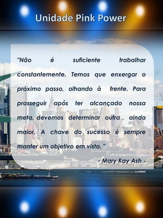 "Não é suficiente trabalhar
constantemente. Temos que enxergar o
próximo passo, olhando à frente. Para
prosseguir após ter alcançado nossa
meta, devemos determinar outra , ainda
maior. A chave do sucesso é sempre
manter um objetivo em vista. "
- Mary Kay Ash -
 