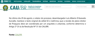 No último dia 29 de agosto, o relator do processo, desembargador Luís Alberto D’Azevedo
Aurvalle, manteve o texto original do edital 02 e reafirmou que a revisão do plano diretor
de Piraquara deve ser coordenada por um arquiteto e urbanista, conforme determina o
Artigo 2º (V-a) da Resolução Nº 51 do CAU/BR.
Fonte: CAU/PR
 