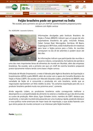 Feijão brasileiro pode ser gourmet na Índia
"Na ocasião, será a primeira vez que um cheff de cozinha brasileiro preparará pratos
indianos com feijão-carioca
Por: AGROLINK -Leonardo Gottems
Informações divulgadas pelo Instituto Brasileiro de
Feijão e Pulses (IBRAFE) indicam que um grupo de oito
exportadores brasileiros do grão, incluindo Arbaza,
Cebal, Campo Real, Mercogrãos, Sorribras, All Beans,
Coperaguas e BR Pulses, estão trabalhando em tratativas
para levar o feijão-carioca para a Índia. As reuniões
começaram no dia 20 de setembro e podem durar até
dez dias.
As informações indicam que participarão das reuniões o
governo indiano, compradores, formadores de opinião e
uma das mais importantes feiras de alimentos do mundo em Mumbai, além das empresas
brasileiras. Na ocasião, será a primeira vez que um cheff de cozinha brasileiro preparará
pratos tipicamente indiano tendo como base o feijão-carioca.
Intitulada de Missão Empresarial, a meta é liderada pela Agência Brasileira de Exportação e
Investimentos (APEX) e pelo IBRAFE, além de contar com o apoio do Conselho Brasileiro do
Feijão e Pulses (CBFP). De acordo com Marcelo Eduardo Lüders, presidente do IBRAFE, essa
variedade de feijão só é consumida e produzida em solo brasileiro, sendo que as
negociações representam um feito inédito na área. “Ou achamos exportação para ele, ou o
produtor brasileiro perderá muito nos próximos anos”, comenta.
Ainda segundo Lüders, os produtores brasileiros estão conseguindo melhorar o
desempenho e a competitividade do alimento no exterior a medida em que vão diminuindo
os custos de produção. Além disso, Egon Schaden Júnior, membro do CBFP, destaca que,
atualmente, o mercado mundial está passando por uma mudança rápida, podendo destacar
a nova política norte-americana de impor taxas de importação, o que acaba fazendo com
que vários países do mundo comecem a se interessar pelo feijão brasileiro.
Fonte: Agrolink
 