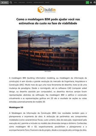 Como a modelagem BIM pode ajudar você nas
estimativas do custo na fase de viabilidade
A modelagem BIM (building information modeling, ou modelagem da informação da
construção) é sem dúvida a grande revolução do mercado de Engenharia, Arquitetura e
Construção (EAC). Muito mais do que uma nova ferramenta de desenho, trata-se de uma
mudança de paradigma. Desde o normógrafo, até os softwares CAD (computer aided
design, ou desenho assistido por computador), os desenhos técnicos sempre foram
representações abstratas da edificação. Na modelagem BIM o edifício é construído
virtualmente e as representações gráficas em 2D são o resultado de seções ou vistas
extraídas automaticamente do modelo 3D.
Modelagem 5D
A Modelagem da Informação da Construção (BIM) traz novidades também para o
planejamento e orçamento da obra. A atribuição de parâmetros aos componentes
modelados (como características físicas, custo unitário, data de execução, responsável pela
execução etc.) permite a inclusão no modelo das dimensões tempo e dinheiro. Conhecidas
como modelagem 4D e 5D, respectivamente, possibilitam o planejamento e o
acompanhamento físico-financeiro da do projeto, desde a concepção até a entrega da obra.
Site: buildin
 