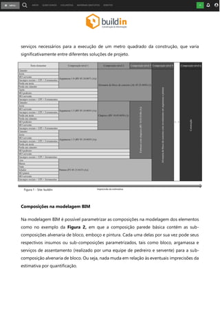 serviços necessários para a execução de um metro quadrado da construção, que varia
significativamente entre diferentes soluções de projeto.
Composições na modelagem BIM
Na modelagem BIM é possível parametrizar as composições na modelagem dos elementos
como no exemplo da Figura 2, em que a composição parede básica contém as sub-
composições alvenaria de bloco, emboço e pintura. Cada uma delas por sua vez pode seus
respectivos insumos ou sub-composições parametrizados, tais como bloco, argamassa e
serviços de assentamento (realizado por uma equipe de pedreiro e servente) para a sub-
composição alvenaria de bloco. Ou seja, nada muda em relação às eventuais imprecisões da
estimativa por quantificação.
Figura 1 - Site: buildin
 