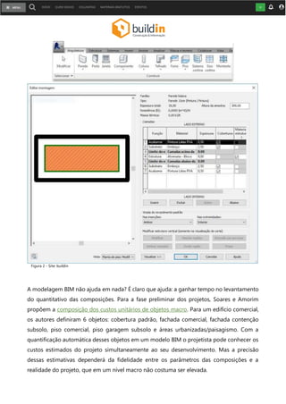 Composições na modelagem BIM
Figura 2 – Clique na imagem para aumentá-la
Como a modelagem BIM pode ajudar?
A modelagem BIM não ajuda em nada? É claro que ajuda: a ganhar tempo no levantamento
do quantitativo das composições. Para a fase preliminar dos projetos, Soares e Amorim
propõem a composição dos custos unitários de objetos macro. Para um edifício comercial,
os autores definiram 6 objetos: cobertura padrão, fachada comercial, fachada contenção
subsolo, piso comercial, piso garagem subsolo e áreas urbanizadas/paisagismo. Com a
quantificação automática desses objetos em um modelo BIM o projetista pode conhecer os
custos estimados do projeto simultaneamente ao seu desenvolvimento. Mas a precisão
dessas estimativas dependerá da fidelidade entre os parâmetros das composições e a
realidade do projeto, que em um nível macro não costuma ser elevada.
Figura 2 - Site: buildin
 