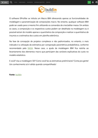 O software DProfiler se intitula um Macro BIM oferecendo apenas as funcionalidades de
modelagem e parametrização de composições macro. No entanto, qualquer software BIM
pode ser usado para o mesmo fim utilizando os comandos de criar/editar massa. Em ambos
os casos, a composição e os respectivos custos podem ser detalhada na modelagem ou é
possível extrair do modelo apenas o quantitativo da composição e realizar o quantitativo de
insumos e a estimativa dos custos em planilha eletrônica.
Na fase de concepção de projetos complexos e não padronizados, no entanto, o mais
indicado é a utilização da estimativa por comparação paramétrica probabilística, conforme
recomendado pela NASA. Nesse caso, a ajuda da modelagem BIM fica restrita ao
levantamento dos elementos macro que participem das variáveis explicativas do custo no
modelo estatístico.
E você? Usa a modelagem 5D? Como você faz as estimativas preliminares? Conta pra gente!
Um conhecimento só é válido quando compartilhado!
Fonte: buildin
 