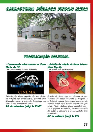 11
Biblioteca Pública PEDRO NAVA
. Conversando sobre cinema na Zona
Norte de SP
Com João Godoy e Sonia Perazzolo
Exibição de filme seguido de um deba-
te redigido por especialistas, gerando uma
discussão sobre a questão levantada no
filme e seu respectivo tema.
24 de setembro (sáb) às 13h15
. Estúdio de criação de livros intera-
tivos Pop-Up
Com Liana Yuri Shimabukuro
Criação de livros com as técnicas de en-
genharia de papel incluindo o Kirigami e
o Origami. Livros interativos pop-ups são
aqueles livros cujas figuras saltam das pá-
ginas. Abrir, fechar, girar, descobrir por-
tas e páginas escondidas, retém a atenção
do leitor e assegura a interatividade com
a história.
07 de outubro (sex) às 14h
PROGRAMACÃO CULTURAL
 