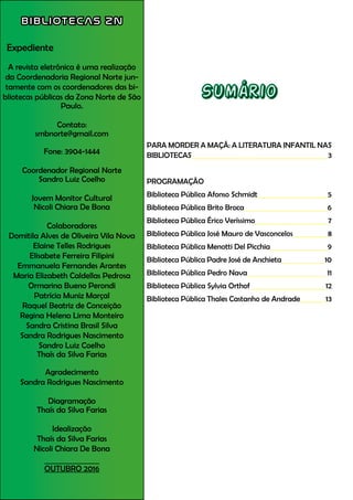 BIBLIOTECAS ZN
Expediente
A revista eletrônica é uma realização
da Coordenadoria Regional Norte jun-
tamente com os coordenadores das bi-
bliotecas públicas da Zona Norte de São
Paulo.
Contato:
smbnorte@gmail.com
Fone: 3904-1444
Coordenador Regional Norte
Sandro Luiz Coelho
Jovem Monitor Cultural
Nicoli Chiara De Bona
Colaboradores
Domitila Alves de Oliveira Vila Nova
Elaine Telles Rodrigues
Elisabete Ferreira Filipini
Emmanuela Fernandes Arantes
Maria Elizabeth Caldellas Pedrosa
Ormarina Bueno Perondi
Patrícia Muniz Marçal
Raquel Beatriz de Conceição
Regina Helena Lima Monteiro
Sandra Cristina Brasil Silva
Sandra Rodrigues Nascimento
Sandro Luiz Coelho
Thaís da Silva Farias
Agradecimento
Sandra Rodrigues Nascimento
Diagramação
Thaís da Silva Farias
Idealização
Thaís da Silva Farias
Nicoli Chiara De Bona
OUTUBRO 2016
Sumário
PARA MORDER A MAÇÃ: A LITERATURA INFANTIL NAS
BIBLIOTECAS		 		 3
PROGRAMAÇÃO
Biblioteca Pública Afonso Schmidt			 5
Biblioteca Pública Brito Broca			 6
Biblioteca Pública Érico Veríssimo			 7
Biblioteca Pública José Mauro de Vasconcelos		 8
Biblioteca Pública Menotti Del Picchia 9
Biblioteca Pública Padre José de Anchieta 10
Biblioteca Pública Pedro Nava 11
Biblioteca Pública Sylvia Orthof 12
Biblioteca Pública Thales Castanho de Andrade 13
 