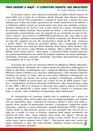 3
PARA MORDER A MAÇÃ : A LITERATURA INFANTIL NAS BIBLIOTECAS
	 Os primeiros textos, livros impressos direcionados ao público infantil surgiram no
século XVIII, com as obras de La Fontaine, Charles Perrault, Hans Christian Andersen
e os irmãos Grimm. Até praticamente a metade do século XX, a maioria das obras
editadas para crianças até então, apresentava um caráter ético/moral e/ou didático, e
as bibliotecas públicas serviam em grande parte como apoio para atividades escolares.
Durante a década de 70, ocorreu o que se pode chamar de a grande “transformação”
da Literatura Infantil brasileira. Desse período em diante, a Literatura Infantil foi se
estabelecendo conceitualmente como tal, deixando de ser considerada um tipo de lite-
ratura “menor”, para tornar-se LITERATURA propriamente dita, com todas as suas
características, qualidades e peculiaridades. No Brasil, começando com Monteiro Lobato
nos anos 20, chegando aos anos 70, atravessando a década de 80, onde aconteceu
o grande “boom” em termos de Literatura Infantil, com a consagração de grandes
autores brasileiros tais como Ana Maria Machado, Ruth Rocha, Pedro Bandeira, Syl-
via Orthof, Eva Furnari, Lúcia Machado de Almeida, Mary e Eliardo França, Tatiana
Belinky, entre muitos outros... Nessa época, a Literatura Infantil também passa por
um grande desenvolvimento em termos de produção (aumento de títulos publicados),
distribuição, editoração, ilustração, criatividade, diversidade, desenvolvimento que vem
se propagando até os dias de hoje.
	 A presença dos acervos de Literatura Infantil nas Bibliotecas Públicas Municipais,
está profundamente interligada com a própria história das Bibliotecas Infantojuvenis na
cidade de São Paulo, principalmente com a criação das Bibliotecas Públicas Municipais
Monteiro Lobato (referência em Literatura Infantojuvenil) e Hans Christian Andersen
(temática em Contos de Fada), além de várias outras Bibliotecas Infantojuvenis nos
bairros da cidade, que tiveram seus acervos, catálogos e atendimento, unificados com
as Bibliotecas Públicas de acervo geral, que a partir do ano de 2005 passam a inte-
grar a Coordenadoria do Sistema Municipal de Bibliotecas. Mas, historicamente, desde
os anos 1980 e 90 já se iniciavam as discussões sobre políticas públicas de incentivo
à leitura, que garantissem o acesso amplo e irrestrito à leitura e à literatura para
todas as pessoas, onde as Bibliotecas desempenham papel fundamental.
	 As características da Literatura Infantil tem se modificado com o passar do
tempo e assumido vários outros papéis para além do enfoque pedagógico, que também
tem sua importância. Hoje, a dimensão da Literatura Infantil é muito mais ampla e,
segundo vários estudos de pesquisadores nacionais e estrangeiros, proporciona ganhos
emocionais, cognitivos e sociais indiscutíveis. Segundo Abramovich (1997), quando as
crianças ouvem ou leem histórias, passam a ter uma percepção mais clara de sua re-
lação com o mundo. Os livros, as histórias, exploram todos aqueles sentimentos tão
humanos de medo, amor, inveja, amizade, raiva, perda, dor, alegria... Através das
histórias descobrimos outros lugares, outros tempos, outros “jeitos” de ser e de agir,
outras regras, outros costumes, outra “ótica”... Sem precisar saber tudo, mesmo sem
querer começamos a saber mais sobre filosofia, cidadania, história, astronomia,
política, antropologia, geografia...
Por Sandra Rodrigues Nascimento
 
