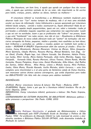 4
	 Boa literatura, um bom livro, é aquele que agrada em qualquer fase das nossas
vidas, é aquele que sentimos vontade de ler ou reler, não importando se foi escrito
para bebês, crianças, jovens, adultos ou idosos, homens ou mulheres...
	 A Literatura Infantil se transformou e as Bibliotecas também mudaram para
absorver tudo isso. “Ler” nestes tempos de mudança, não é só mais uma atividade
escolar ou busca de informação. Como bibliotecária e pessoa apaixonada por Literatura
Infantil desde sempre, convido a todos: aventurem-se, façam diferente!! Nada de ex-
perimentar só aquelas maçãs pequenininhas, iguais em cor, sabor e tamanho...todas já
pré-lavadas e embaladas naqueles saquinhos que compramos nos supermercados. Leiam
o que vai cair no vestibular, leiam o que os professores vão “cobrar” nas provas, leiam
o que está “bombando” nas redes sociais, mas não só isso... Atualmente as Bibliotecas
Públicas Municipais da nossa cidade oferecem todo um “pomar” de tentações: são ma-
cieiras carregadas de frutas, pequenas, médias e grandes; mais azedinhas ou bem doces;
bem brilhantes e vermelhas ou pálidas e rosadas; podem ser também bem verdes e
ácidas... MORDAM A MAÇÃ!!! Experimentem além dos autores já citados : Érico Ve-
ríssimo, Fanny Abramovich, Mariana Massarani, Vinícius de Morais, Sônia Junqueira,
Mario Quintana, Cláudio Martins, Roseana Murray, Manuel Bandeira, Ivan Zigg, Ce-
sar Obeid, Ziraldo, Ângela lago, Luis Câmara Cascudo, Ilan Brenman, Heloísa Prieto,
Leo Cunha, Almir Corrêa, Maria Heloísa Penteado, João Carlos Marinho, Suppa, Ciça
Fittipaldi, Fernando Vilela, Renato Moriconi, Ulisses Tavares, Silvana Rando, Marilda
Castanha, Rosane Pamplona, Graça Lima, Daniel Munduruku, Gilles Eduar, Joel Rufino
dos Santos, Odilon Morais, Aline Abreu, Liliana e Michele Iacocca, Alina Perlman,
Caulos, Flávia Muniz, Ricardo Azevedo, Cecília Meireles, Walcir Carrasco,... esta lista
completa seria interminável e é só uma parte da fantástica salada de frutas literária,
sem mencionar outros ótimos autores estrangeiros, que estão disponíveis para todos
nas BIBLIOTECAS!! Um feliz mês das crianças para adultos também!!
REFERÊNCIAS:
LAJOLO, Marisa. Literatura: leitores & leitura. São Paulo : Moderna, 2001.
ZILBERMAN, Regina. Como e por que ler a literatura infantil brasileira. Rio de Ja-
neiro: Objetiva, 2005.
ABRAMOVICH, Fanny. Literatura infantil, gostosuras e bobices. São Paulo: Scipione,
1995.
COORDENADORIA DO SISTEMA MUNICIPAL DE BIBLIOTECAS. Bibliotecas públicas :
ações processos e perspectivas. São Paulo: CSMB, 2012.
Sandra Rodrigues Nascimento, é graduada em Biblioteconomia e Ciência
da Informação pela FESP (Fundação Escola de Sociologia e Política de São
Paulo), 1992. Foi professora de Educação Infantil na rede municipal de ensino e atu-
almente coordena a Biblioteca Pública SYLVIA ORTHOF, onde desenvolve trabalho de
Mediação de Leitura.
 