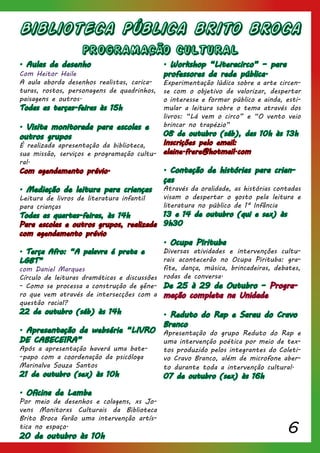 6
Biblioteca Pública brito broca
PROGRAMACÃO CULTURAL
. Aulas de desenho
Com Heitor Haile
A aula aborda desenhos realistas, carica-
turas, rostos, personagens de quadrinhos,
paisagens e outros.
Todas as terças-feiras às 15h
. Visita monitorada para escolas e
outros grupos
É realizada apresentação da biblioteca,
sua missão, serviços e programação cultu-
ral.
Com agendamento prévio.
. Mediação de leitura para crianças
Leitura de livros de literatura infantil
para crianças
Todas as quartas-feiras, às 14h
Para escolas e outros grupos, realizada
com agendamento prévio
. Terça Afro: “A palavra é preta e
LGBT”
com Daniel Marques
Círculo de leituras dramáticas e discussões
- Como se processa a construção de gêne-
ro que vem através de intersecções com a
questão racial?
22 de outubro (sáb) às 14h
. Apresentação da websérie “LIVRO
DE CABECEIRA”
Após a apresentação haverá uma bate-
-papo com a coordenação da psicóloga
Marinalva Souza Santos
21 de outubro (sex) às 10h
. Oficina de Lambe
Por meio de desenhos e colagens, xs Jo-
vens Monitorxs Culturais da Biblioteca
Brito Broca farão uma intervenção artís-
tica no espaço.
20 de outubro às 10h
. Workshop “Literacirco” – para
professores da rede pública.
Experimentação lúdica sobre a arte circen-
se com o objetivo de valorizar, despertar
o interesse e formar público e ainda, esti-
mular a leitura sobre o tema através dos
livros: “Lá vem o circo” e “O vento veio
brincar no trapézio”
08 de outubro (sáb), das 10h às 13h
Inscrições pelo email:
elaine.frere@hotmail.com
. Contação de histórias para crian-
ças
Através da oralidade, as histórias contadas
visam o despertar o gosto pela leitura e
literatura no público de 1ª Infância
13 e 14 de outubro (qui e sex) às
9h30
. Ocupa Pirituba
Diversas atividades e intervenções cultu-
rais acontecerão no Ocupa Pirituba: gra-
fite, dança, música, brincadeiras, debates,
rodas de conversa.
De 25 à 29 de Outubro – Progra-
mação completa na Unidade
. Reduto do Rap e Sarau do Cravo
Branco
Apresentação do grupo Reduto do Rap e
uma intervenção poética por meio de tex-
tos produzido pelos integrantes do Coleti-
vo Cravo Branco, além de microfone aber-
to durante toda a intervenção cultural.
07 de outubro (sex) às 16h
 