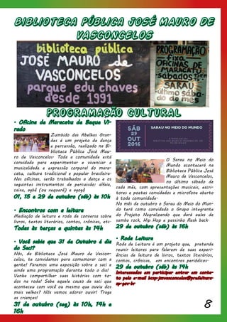 8
Biblioteca Pública JoSÉ MAURO DE
VASCONCELOS
PROGRAMACÃO CULTURAL
. Oficina de Maracatu de Baque Vi-
rado
Zumbido das Abelhas Gran-
des é um projeto de dança
e percussão, realizado na Bi-
blioteca Pública José Mau-
ro de Vasconcelos. Toda a comunidade está
convidada para experimentar e vivenciar a
musicalidade e expressão corporal do mara-
catu, cultura tradicional e popular brasileira.
Nas oficinas, serão trabalhados a dança e os
seguintes instrumentos de percussão: alfaia,
caixa, agbê (ou xequerê) e agogô
01, 15 e 29 de outubro (sáb) às 10h
. Encontros com a leitura
Mediação de leitura e roda de conversa sobre
livros, textos literários, contos, crônicas, etc.
Todas às terças e quintas às 14h
. Você sabia que 31 de Outubro é dia
do Saci?
Nós, da Biblioteca José Mauro de Vascon-
celos, te convidamos para comemorar com a
gente! Faremos uma exposição sobre o saci e
ainda uma programação durante todo o dia!
Venha compartilhar suas histórias com to-
dos na roda! Sabe aquele causo de saci que
aconteceu com você ou mesmo que ouviu dos
mais velhos? Nós vamos adorar ouvir! Traga
as crianças!
31 de outubro (seg) às 10h, 14h e
16h
O Sarau no Meio do
Mundo acontecerá na
Biblioteca Pública José
Mauro de Vasconcelos,
no último sábado de
cada mês, com apresentações musicais, escri-
tores e poetas convidados e microfone aberto
à toda comunidade.
No mês de outubro o Sarau do Meio do Mun-
do terá como convidado o Grupo integrante
do Projeto Negralizando que dará aulas de
samba rock, Hip Hop e passinho flash back.
29 de outubro (sáb) às 16h
. Roda Leitura
Roda de Leitura é um projeto que, pretende
reunir leitores para falarem de suas experi-
ências de leitura de livros, textos literários,
contos, crônicas, em encontros periódicos.
29 de outubro (sáb) às 14h
Interessados em participar entrar em conta-
to pelo e-mail bcsp.jmvasconcelos@prefeitura.
sp.gov.br
 