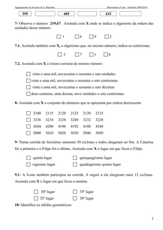 Agrupamento de Escolas de S. Martinho Matemática 4º ano – Outubro 2009/2010 
395 405 415 
7- Observa o número 219,67 . Assinala com X onde se indica o algarismo da ordem das 
unidades desse número 
 1  6  9  2 
7.1. Assinala também com X, o algarismo que, no mesmo número, indica as centésimas. 
 2  7  1  6 
7.2. Assinala com X a leitura correcta do mesmo número 
 vinte e uma mil, novecentas e sessenta e sete unidades 
 vinte e uma mil, novecentas e sessenta e sete centésimas 
 vinte e uma mil, novecentas e sessenta e sete décimas 
 duas centenas, uma dezena, nove unidades e sete centésimas 
8- Assinala com X o conjunto de números que se apresenta por ordem decrescente 
 2100 2115 2120 2125 2130 2135 
 3236 3234 3238 3240 3232 3228 
 4204 4200 4196 4192 4188 4184 
 5000 5010 5020 5030 5040 5050 
9- Numa corrida de bicicletas entraram 50 ciclistas e todos chegaram ao fim. A Catarina 
foi a primeira e o Filipe foi o último. Assinala com X o lugar em que ficou o Filipe. 
 quinto lugar  quinquagésimo lugar 
 vigésimo lugar  quadragésimo quinto lugar 
9.1- A Ivone também participou na corrida. A seguir a ela chegaram mais 12 ciclistas. 
Assinala com X o lugar em que ficou a menina. 
 30º lugar  35º lugar 
 32º lugar  38º lugar 
10- Identifica os sólidos geométricos 
2 
 