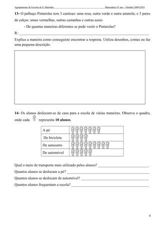 Agrupamento de Escolas de S. Martinho Matemática 4º ano – Outubro 2009/2010 
13- O palhaço Pintarolas tem 3 camisas: uma rosa, outra verde e outra amarela; e 3 pares 
de calças: umas vermelhas, outras castanhas e outras azuis 
- De quantas maneiras diferentes se pode vestir o Pintarolas? 
R: _____________________________________________________________________ 
Explica a maneira como conseguiste encontrar a resposta. Utiliza desenhos, contas ou faz 
uma pequena descrição. 
14- Os alunos deslocam-se de casa para a escola de várias maneiras. Observa o quadro, 
onde cada representa 10 alunos. 
A pé 
De bicicleta 
De autocarro 
De automóvel 
Qual o meio de transporte mais utilizado pelos alunos? ___________________________ 
Quantos alunos se deslocam a pé? ____________________________________________ 
Quantos alunos se deslocam de automóvel? ____________________________________ 
Quantos alunos frequentam a escola? _________________________________________ 
4 
