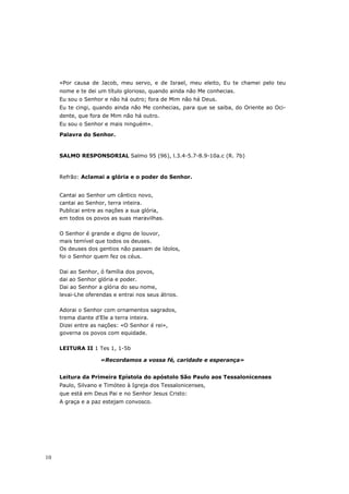 «Por causa de Jacob, meu servo, e de Israel, meu eleito, Eu te chamei pelo teu
     nome e te dei um título glorioso, quando ainda não Me conhecias.
     Eu sou o Senhor e não há outro; fora de Mim não há Deus.
     Eu te cingi, quando ainda não Me conhecias, para que se saiba, do Oriente ao Oci-
     dente, que fora de Mim não há outro.
     Eu sou o Senhor e mais ninguém».

     Palavra do Senhor.



     SALMO RESPONSORIAL Salmo 95 (96), l.3.4-5.7-8.9-10a.c (R. 7b)



     Refrão: Aclamai a glória e o poder do Senhor.


     Cantai ao Senhor um cântico novo,
     cantai ao Senhor, terra inteira.
     Publicai entre as nações a sua glória,
     em todos os povos as suas maravilhas.

     O Senhor é grande e digno de louvor,
     mais temível que todos os deuses.
     Os deuses dos gentios não passam de ídolos,
     foi o Senhor quem fez os céus.

     Dai ao Senhor, ó família dos povos,
     dai ao Senhor glória e poder.
     Dai ao Senhor a glória do seu nome,
     levai-Lhe oferendas e entrai nos seus átrios.

     Adorai o Senhor com ornamentos sagrados,
     trema diante d’Ele a terra inteira.
     Dizei entre as nações: «O Senhor é rei»,
     governa os povos com equidade.

     LEITURA II 1 Tes 1, 1-5b

                    «Recordamos a vossa fé, caridade e esperança»


     Leitura da Primeira Epístola do apóstolo São Paulo aos Tessalonicenses
     Paulo, Silvano e Timóteo à Igreja dos Tessalonicenses,
     que está em Deus Pai e no Senhor Jesus Cristo:
     A graça e a paz estejam convosco.




10
 