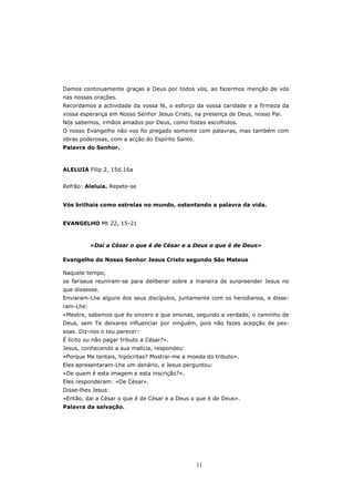 Damos continuamente graças a Deus por todos vós, ao fazermos menção de vós
nas nossas orações.
Recordamos a actividade da vossa fé, o esforço da vossa caridade e a firmeza da
vossa esperança em Nosso Senhor Jesus Cristo, na presença de Deus, nosso Pai.
Nós sabemos, irmãos amados por Deus, como fostes escolhidos.
O nosso Evangelho não vos foi pregado somente com palavras, mas também com
obras poderosas, com a acção do Espírito Santo.
Palavra do Senhor.



ALELUIA Filip 2, 15d.16a


Refrão: Aleluia. Repete-se


Vós brilhais como estrelas no mundo, ostentando a palavra da vida.


EVANGELHO Mt 22, 15-21



           «Dai a César o que é de César e a Deus o que é de Deus»

Evangelho de Nosso Senhor Jesus Cristo segundo São Mateus

Naquele tempo,
os fariseus reuniram-se para deliberar sobre a maneira de surpreender Jesus no
que dissesse.
Enviaram-Lhe alguns dos seus discípulos, juntamente com os herodianos, e disse-
ram-Lhe:
«Mestre, sabemos que és sincero e que ensinas, segundo a verdade, o caminho de
Deus, sem Te deixares influenciar por ninguém, pois não fazes acepção de pes-
soas. Diz-nos o teu parecer:
É lícito ou não pagar tributo a César?».
Jesus, conhecendo a sua malícia, respondeu:
«Porque Me tentais, hipócritas? Mostrai-me a moeda do tributo».
Eles apresentaram-Lhe um denário, e Jesus perguntou:
«De quem é esta imagem e esta inscrição?».
Eles responderam: «De César».
Disse-lhes Jesus:
«Então, dai a César o que é de César e a Deus o que é de Deus».
Palavra da salvação.




                                                  11
 