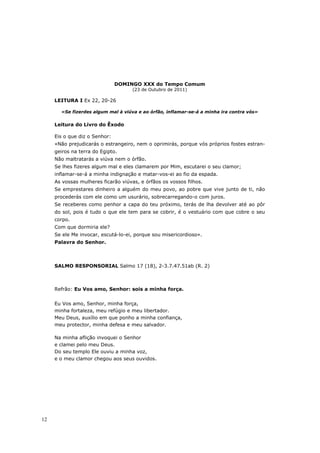 DOMINGO XXX do Tempo Comum
                                     (23 de Outubro de 2011)

     LEITURA I Ex 22, 20-26

       «Se fizerdes algum mal à viúva e ao órfão, inflamar-se-á a minha ira contra vós»

     Leitura do Livro do Êxodo

     Eis o que diz o Senhor:
     «Não prejudicarás o estrangeiro, nem o oprimirás, porque vós próprios fostes estran-
     geiros na terra do Egipto.
     Não maltratarás a viúva nem o órfão.
     Se lhes fizeres algum mal e eles clamarem por Mim, escutarei o seu clamor;
     inflamar-se-á a minha indignação e matar-vos-ei ao fio da espada.
     As vossas mulheres ficarão viúvas, e órfãos os vossos filhos.
     Se emprestares dinheiro a alguém do meu povo, ao pobre que vive junto de ti, não
     procederás com ele como um usurário, sobrecarregando-o com juros.
     Se receberes como penhor a capa do teu próximo, terás de lha devolver até ao pôr
     do sol, pois é tudo o que ele tem para se cobrir, é o vestuário com que cobre o seu
     corpo.
     Com que dormiria ele?
     Se ele Me invocar, escutá-lo-ei, porque sou misericordioso».
     Palavra do Senhor.



     SALMO RESPONSORIAL Salmo 17 (18), 2-3.7.47.51ab (R. 2)



     Refrão: Eu Vos amo, Senhor: sois a minha força.

     Eu Vos amo, Senhor, minha força,
     minha fortaleza, meu refúgio e meu libertador.
     Meu Deus, auxílio em que ponho a minha confiança,
     meu protector, minha defesa e meu salvador.

     Na minha aflição invoquei o Senhor
     e clamei pelo meu Deus.
     Do seu templo Ele ouviu a minha voz,
     e o meu clamor chegou aos seus ouvidos.




12
 