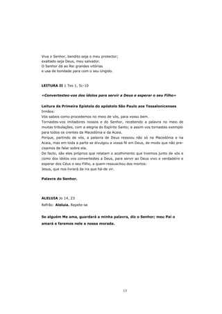 Viva o Senhor, bendito seja o meu protector;
exaltado seja Deus, meu salvador.
O Senhor dá ao Rei grandes vitórias
e usa de bondade para com o seu Ungido.



LEITURA II 1 Tes 1, 5c-10

«Convertestes-vos dos ídolos para servir a Deus e esperar o seu Filho»


Leitura da Primeira Epístola do apóstolo São Paulo aos Tessalonicenses
Irmãos:
Vós sabeis como procedemos no meio de vós, para vosso bem.
Tornastes-vos imitadores nossos e do Senhor, recebendo a palavra no meio de
muitas tribulações, com a alegria do Espírito Santo; e assim vos tornastes exemplo
para todos os crentes da Macedónia e da Acaia.
Porque, partindo de vós, a palavra de Deus ressoou não só na Macedónia e na
Acaia, mas em toda a parte se divulgou a vossa fé em Deus, de modo que não pre-
cisamos de falar sobre ela.
De facto, são eles próprios que relatam o acolhimento que tivemos junto de vós e
como dos ídolos vos convertestes a Deus, para servir ao Deus vivo e verdadeiro e
esperar dos Céus o seu Filho, a quem ressuscitou dos mortos:
Jesus, que nos livrará da ira que há-de vir.

Palavra do Senhor.




ALELUIA Jo 14, 23
Refrão: Aleluia. Repete-se


Se alguém Me ama, guardará a minha palavra, diz o Senhor; meu Pai o

amará e faremos nele a nossa morada.




                                                 13
 