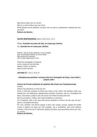 Não temos todos nós um só Pai?
Não foi o mesmo Deus que nos criou?
Então porque somos desleais uns para com os outros, profanando a aliança dos nos-
sos pais?
Palavra do Senhor.



SALMO RESPONSORIAL Salmo 130 (131), 1.2.3


Refrão: Guardai-me junto de Vós, na vossa paz, Senhor.
Ou: Guardai-me na vossa paz, Senhor.



Senhor, não se eleva soberbo o meu coração,
nem se levantam altivos os meus olhos.
Não ambiciono riquezas,
nem coisas superiores a mim.

Antes fico sossegado e tranquilo,
como criança ao colo da mãe.
Espera, Israel, no Senhor,
agora e para sempre.


LEITURA II 1 Tes 2, 7b-9.13


«Desejávamos partilhar convosco não só o Evangelho de Deus, mas ainda a
                                    própria vida»


Leitura da Primeira Epístola do apóstolo São Paulo aos Tessalonicenses
Irmãos:
Fizemo-nos pequenos no meio de vós.
Como a mãe que acalenta os filhos que anda a criar, assim nós também, pela viva
afeição que vos dedicamos, desejaríamos partilhar convosco, não só o Evangelho de
Deus, mas ainda a própria vida, tão caros vos tínheis tornado para nós.
Bem vos lembrais, irmãos, dos nossos trabalhos e canseiras.
Foi a trabalhar noite e dia, para não sermos pesados a nenhum de vós, que vos pre-
gámos o Evangelho de Deus.
Por isso, também nós damos graças a Deus sem cessar, porque, depois de terdes
ouvido a palavra de Deus por nós pregada, vós a acolhestes, não como palavra
humana, mas como ela é realmente, palavra de Deus, que permanece activa em vós,
os crentes.
Palavra do Senhor.




                                                15
 