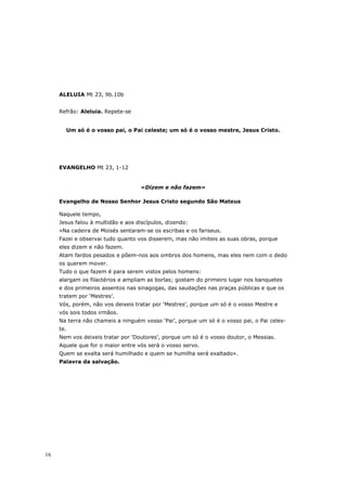 ALELUIA Mt 23, 9b.10b


     Refrão: Aleluia. Repete-se


       Um só é o vosso pai, o Pai celeste; um só é o vosso mestre, Jesus Cristo.




     EVANGELHO Mt 23, 1-12


                                    «Dizem e não fazem»

     Evangelho de Nosso Senhor Jesus Cristo segundo São Mateus

     Naquele tempo,
     Jesus falou à multidão e aos discípulos, dizendo:
     «Na cadeira de Moisés sentaram-se os escribas e os fariseus.
     Fazei e observai tudo quanto vos disserem, mas não imiteis as suas obras, porque
     eles dizem e não fazem.
     Atam fardos pesados e põem-nos aos ombros dos homens, mas eles nem com o dedo
     os querem mover.
     Tudo o que fazem é para serem vistos pelos homens:
     alargam os filactérios e ampliam as borlas; gostam do primeiro lugar nos banquetes
     e dos primeiros assentos nas sinagogas, das saudações nas praças públicas e que os
     tratem por ‘Mestres’.
     Vós, porém, não vos deixeis tratar por ‘Mestres’, porque um só é o vosso Mestre e
     vós sois todos irmãos.
     Na terra não chameis a ninguém vosso ‘Pai’, porque um só é o vosso pai, o Pai celes-
     te.
     Nem vos deixeis tratar por ‘Doutores’, porque um só é o vosso doutor, o Messias.
     Aquele que for o maior entre vós será o vosso servo.
     Quem se exalta será humilhado e quem se humilha será exaltado».
     Palavra da salvação.




16
 
