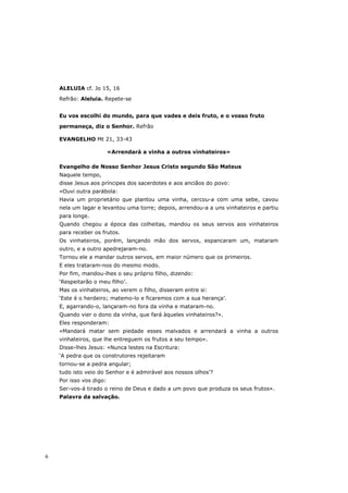 ALELUIA cf. Jo 15, 16

    Refrão: Aleluia. Repete-se


    Eu vos escolhi do mundo, para que vades e deis fruto, e o vosso fruto

    permaneça, diz o Senhor. Refrão

    EVANGELHO Mt 21, 33-43

                         «Arrendará a vinha a outros vinhateiros»

    Evangelho de Nosso Senhor Jesus Cristo segundo São Mateus
    Naquele tempo,
    disse Jesus aos príncipes dos sacerdotes e aos anciãos do povo:
    «Ouvi outra parábola:
    Havia um proprietário que plantou uma vinha, cercou-a com uma sebe, cavou
    nela um lagar e levantou uma torre; depois, arrendou-a a uns vinhateiros e partiu
    para longe.
    Quando chegou a época das colheitas, mandou os seus servos aos vinhateiros
    para receber os frutos.
    Os vinhateiros, porém, lançando mão dos servos, espancaram um, mataram
    outro, e a outro apedrejaram-no.
    Tornou ele a mandar outros servos, em maior número que os primeiros.
    E eles trataram-nos do mesmo modo.
    Por fim, mandou-lhes o seu próprio filho, dizendo:
    ‘Respeitarão o meu filho’.
    Mas os vinhateiros, ao verem o filho, disseram entre si:
    ‘Este é o herdeiro; matemo-lo e ficaremos com a sua herança’.
    E, agarrando-o, lançaram-no fora da vinha e mataram-no.
    Quando vier o dono da vinha, que fará àqueles vinhateiros?».
    Eles responderam:
    «Mandará matar sem piedade esses malvados e arrendará a vinha a outros
    vinhateiros, que lhe entreguem os frutos a seu tempo».
    Disse-lhes Jesus: «Nunca lestes na Escritura:
    ‘A pedra que os construtores rejeitaram
    tornou-se a pedra angular;
    tudo isto veio do Senhor e é admirável aos nossos olhos’?
    Por isso vos digo:
    Ser-vos-á tirado o reino de Deus e dado a um povo que produza os seus frutos».
    Palavra da salvação.




6
 