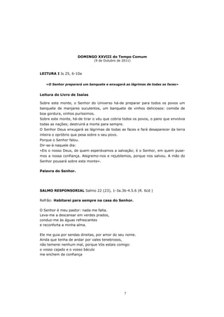 DOMINGO XXVIII do Tempo Comum
                               (9 de Outubro de 2011)



LEITURA I Is 25, 6-10a


   «O Senhor preparará um banquete e enxugará as lágrimas de todas as faces»


Leitura do Livro de Isaías

Sobre este monte, o Senhor do Universo há-de preparar para todos os povos um
banquete de manjares suculentos, um banquete de vinhos deliciosos: comida de
boa gordura, vinhos puríssimos.
Sobre este monte, há-de tirar o véu que cobria todos os povos, o pano que envolvia
todas as nações; destruirá a morte para sempre.
O Senhor Deus enxugará as lágrimas de todas as faces e fará desaparecer da terra
inteira o opróbrio que pesa sobre o seu povo.
Porque o Senhor falou.
Dir-se-á naquele dia:
«Eis o nosso Deus, de quem esperávamos a salvação; é o Senhor, em quem puse-
mos a nossa confiança. Alegremo-nos e rejubilemos, porque nos salvou. A mão do
Senhor pousará sobre este monte».

Palavra do Senhor.




SALMO RESPONSORIAL Salmo 22 (23), 1-3a.3b-4.5.6 (R. 6cd )

Refrão: Habitarei para sempre na casa do Senhor.

O Senhor é meu pastor: nada me falta.
Leva-me a descansar em verdes prados,
conduz-me às águas refrescantes
e reconforta a minha alma.

Ele me guia por sendas direitas, por amor do seu nome.
Ainda que tenha de andar por vales tenebrosos,
não temerei nenhum mal, porque Vós estais comigo:
o vosso cajado e o vosso báculo
me enchem de confiança




                                                  7
 