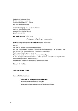 Para mim preparais a mesa,
    à vista dos meus adversários;
    com óleo me perfumais a cabeça,
    e o meu cálice transborda.

    A bondade e a graça hão-de acompanhar-me
    todos os dias da minha vida,
    e habitarei na casa do Senhor
    para todo o sempre.

    LEITURA II Filip 4, 12-14.19-20

                        «Tudo posso n’Aquele que me conforta»


    Leitura da Epístola do apóstolo São Paulo aos Filipenses

    Irmãos:
    Sei viver na pobreza e sei viver na abundância.
    Em todo o tempo e em todas as circunstâncias, tenho aprendido a ter fartura e a pas-
    sar fome, a viver desafogadamente e a padecer necessidade.
    Tudo posso n’Aquele que me conforta.
    No entanto, fizestes bem em tomar parte na minha aflição.
    O meu Deus proverá com abundância a todas as vossas necessidades, segundo a sua
    riqueza e magnificência, em Cristo Jesus.
    Glória a Deus, nosso Pai, pelos séculos dos séculos. Amen.

    Palavra do Senhor.




    ALELUIA cf. Ef 1, 17-18



    Refrão: Aleluia. Repete-se

                Deus, Pai de Nosso Senhor Jesus Cristo,

                ilumine os olhos do nosso coração,
                para sabermos a que esperança fomos chamados.




8
 