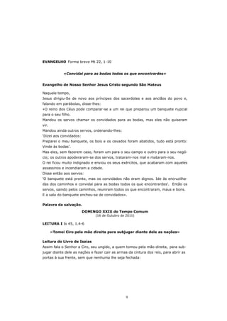 EVANGELHO Forma breve Mt 22, 1-10


             «Convidai para as bodas todos os que encontrardes»


Evangelho de Nosso Senhor Jesus Cristo segundo São Mateus

Naquele tempo,
Jesus dirigiu-Se de novo aos príncipes dos sacerdotes e aos anciãos do povo e,
falando em parábolas, disse-lhes:
«O reino dos Céus pode comparar-se a um rei que preparou um banquete nupcial
para o seu filho.
Mandou os servos chamar os convidados para as bodas, mas eles não quiseram
vir.
Mandou ainda outros servos, ordenando-lhes:
‘Dizei aos convidados:
Preparei o meu banquete, os bois e os cevados foram abatidos, tudo está pronto:
Vinde às bodas’.
Mas eles, sem fazerem caso, foram um para o seu campo e outro para o seu negó-
cio; os outros apoderaram-se dos servos, trataram-nos mal e mataram-nos.
O rei ficou muito indignado e enviou os seus exércitos, que acabaram com aqueles
assassinos e incendiaram a cidade.
Disse então aos servos:
‘O banquete está pronto, mas os convidados não eram dignos. Ide às encruzilha-
das dos caminhos e convidai para as bodas todos os que encontrardes’. Então os
servos, saindo pelos caminhos, reuniram todos os que encontraram, maus e bons.
E a sala do banquete encheu-se de convidados».

Palavra da salvação.

                         DOMINGO XXIX do Tempo Comum
                               (16 de Outubro de 2011)

LEITURA I Is 45, 1.4-6

       «Tomei Ciro pela mão direita para subjugar diante dele as nações»

Leitura do Livro de Isaías
Assim fala o Senhor a Ciro, seu ungido, a quem tomou pela mão direita, para sub-
jugar diante dele as nações e fazer cair as armas da cintura dos reis, para abrir as
portas à sua frente, sem que nenhuma lhe seja fechada:




                                                 9
 