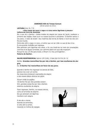 DOMINGO XXX do Tempo Comum
                                      (28 de outubro de 2012)
     LEITURA I Jer 31, 7-9
            «Vou trazer de novo o cego e o coxo entre lágrimas e preces»
     Leitura do Livro de Jeremias
     Eis o que diz o Senhor: «Soltai brados de alegria por causa de Jacob, enaltecei a
     primeira das nações. Fazei ouvir os vossos louvores e proclamai: ‘O Senhor salvou o
     seu povo, o resto de Israel’. Vou trazê-los das terras do Norte e reuni-los dos con-
     fins do mundo.
     Entre eles vêm o cego e o coxo, a mulher que vai ser mãe e a que já deu à luz.
     É uma grande multidão que regressa.
     Eles partiram com lágrimas nos olhos, e Eu vou trazê-los no meio de consolações.
     Levá-los-ei às águas correntes, por caminho plano em que não tropecem.
     Porque Eu sou um Pai para Israel, e Efraim é o meu primogénito».
     Palavra do Senhor.


     SALMO RESPONSORIAL Salmo 125 (126), 1-2ab.2cd-3.4-5.6 (R. 3)
     Refrão: Grandes maravilhas fez por nós o Senhor, por isso exultamos de ale-
     gria.
     Ou: O Senhor fez maravilhas em favor do seu povo.

     Quando o Senhor fez regressar os cativos de Sião,
     parecia-nos viver um sonho.
     Da nossa boca brotavam expressões de alegria
     e dos nossos lábios cânticos de júbilo.

     Diziam então os pagãos:
     «O Senhor fez por eles grandes coisas».
     Sim, grandes coisas fez por nós o Senhor,
     estamos exultantes de alegria.

     Fazei regressar, Senhor, os nossos cativos,
     como as torrentes do deserto.
     Os que semeiam em lágrimas
     recolhem com alegria.


     À ida vão a chorar,
     levando as sementes;
     à volta vêm a cantar,
     trazendo os molhos de espigas.




10
 