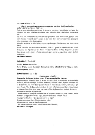 LEITURA II Hebr 5, 1-6

     «Tu és sacerdote para sempre, segundo a ordem de Melquisedec»
Leitura da Epístola aos Hebreus
Todo o sumo sacerdote, escolhido de entre os homens, é constituído em favor dos
homens, nas suas relações com Deus, para oferecer dons e sacrifícios pelos peca-
dos.
Ele pode ser compreensivo para com os ignorantes e os transviados, porque tam-
bém ele está revestido de fraqueza; e, por isso, deve oferecer sacrifícios pelos pró-
prios pecados e pelos do seu povo.
Ninguém atribui a si próprio esta honra, senão quem foi chamado por Deus, como
Aarão.
Assim também, não foi Cristo que tomou para Si a glória de Se tornar sumo sacer-
dote; deu-Lha Aquele que Lhe disse: «Tu és meu Filho, Eu hoje Te gerei», e como
disse ainda noutro lugar: «Tu és sacerdote para sempre, segundo a ordem de Mel-
quisedec».
Palavra do Senhor.


ALELUIA cf. 2 Tim 1, 10

Refrão: Aleluia. Repete-se
Jesus Cristo, nosso Salvador, destruiu a morte e fez brilhar a vida por meio
do Evangelho. Refrão


EVANGELHO Mc 10, 46-52
                              «Mestre, que eu veja»
Evangelho de Nosso Senhor Jesus Cristo segundo São Marcos
Naquele tempo, quando Jesus ia a sair de Jericó com os discípulos e uma grande
multidão, estava um cego, chamado Bartimeu, filho de Timeu, a pedir esmola à bei-
ra do caminho. Ao ouvir dizer que era Jesus de Nazaré que passava, começou a gri-
tar: «Jesus, Filho de David, tem piedade de mim». Muitos repreendiam-no para que
se calasse. Mas ele gritava cada vez mais: «Filho de David, tem piedade de mim».
Jesus parou e disse: «Chamai-o».
Chamaram então o cego e disseram-lhe: «Coragem! Levanta-te, que Ele está a cha-
mar-te». O cego atirou fora a capa, deu um salto e foi ter com Jesus.
Jesus perguntou-lhe: «Que queres que Eu te faça?».
O cego respondeu-Lhe: «Mestre, que eu veja».
Jesus disse-lhe: «Vai: a tua fé te salvou».
Logo ele recuperou a vista e seguiu Jesus pelo caminho.
Palavra da salvação.




                                                 11
 