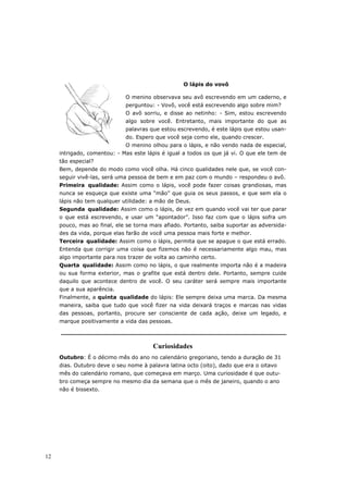O lápis do vovô

                             O menino observava seu avô escrevendo em um caderno, e
                             perguntou: - Vovô, você está escrevendo algo sobre mim?
                             O avô sorriu, e disse ao netinho: - Sim, estou escrevendo
                             algo sobre você. Entretanto, mais importante do que as
                             palavras que estou escrevendo, é este lápis que estou usan-
                             do. Espero que você seja como ele, quando crescer.
                             O menino olhou para o lápis, e não vendo nada de especial,
     intrigado, comentou: - Mas este lápis é igual a todos os que já vi. O que ele tem de
     tão especial?
     Bem, depende do modo como você olha. Há cinco qualidades nele que, se você con-
     seguir vivê-las, será uma pessoa de bem e em paz com o mundo – respondeu o avô.
     Primeira qualidade: Assim como o lápis, você pode fazer coisas grandiosas, mas
     nunca se esqueça que existe uma “mão” que guia os seus passos, e que sem ela o
     lápis não tem qualquer utilidade: a mão de Deus.
     Segunda qualidade: Assim como o lápis, de vez em quando você vai ter que parar
     o que está escrevendo, e usar um “apontador”. Isso faz com que o lápis sofra um
     pouco, mas ao final, ele se torna mais afiado. Portanto, saiba suportar as adversida-
     des da vida, porque elas farão de você uma pessoa mais forte e melhor.
     Terceira qualidade: Assim como o lápis, permita que se apague o que está errado.
     Entenda que corrigir uma coisa que fizemos não é necessariamente algo mau, mas
     algo importante para nos trazer de volta ao caminho certo.
     Quarta qualidade: Assim como no lápis, o que realmente importa não é a madeira
     ou sua forma exterior, mas o grafite que está dentro dele. Portanto, sempre cuide
     daquilo que acontece dentro de você. O seu caráter será sempre mais importante
     que a sua aparência.
     Finalmente, a quinta qualidade do lápis: Ele sempre deixa uma marca. Da mesma
     maneira, saiba que tudo que você fizer na vida deixará traços e marcas nas vidas
     das pessoas, portanto, procure ser consciente de cada ação, deixe um legado, e
     marque positivamente a vida das pessoas.



                                        Curiosidades
     Outubro: É o décimo mês do ano no calendário gregoriano, tendo a duração de 31
     dias. Outubro deve o seu nome à palavra latina octo (oito), dado que era o oitavo
     mês do calendário romano, que começava em março. Uma curiosidade é que outu-
     bro começa sempre no mesmo dia da semana que o mês de janeiro, quando o ano
     não é bissexto.




12
 