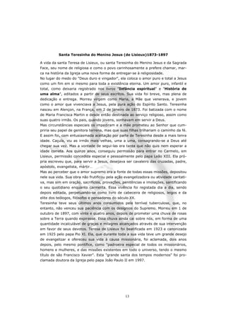 Santa Teresinha do Menino Jesus (de Lisieux)1873-1897

A vida da santa Teresa de Lisieux, ou santa Teresinha do Menino Jesus e da Sagrada
Face, seu nome de religiosa e como o povo carinhosamente a prefere chamar, mar-
ca na história da Igreja uma nova forma de entregar-se à religiosidade.
No lugar do medo do "Deus duro e vingador", ela coloca o amor puro e total a Jesus
como um fim em si mesmo para toda a existência eterna. Um amor puro, infantil e
total, como deixaria registrado nos livros "Infância espiritual" e "História de
uma alma", editados a partir de seus escritos. Sua vida foi breve, mas plena de
dedicação e entrega. Morreu virgem como Maria, a Mãe que venerava, e jovem
como o amor que vivenciava a Jesus, pela pura ação do Espírito Santo. Teresinha
nasceu em Alençon, na França, em 2 de janeiro de 1873. Foi batizada com o nome
de Maria Francisca Martin e desde então destinada ao serviço religioso, assim como
suas quatro irmãs. Os pais, quando jovens, sonhavam em servir a Deus.
Mas circunstâncias especiais os impediram e a mãe prometeu ao Senhor que cum-
priria seu papel de genitora terrena, mas que suas filhas trilhariam o caminho da fé.
E assim foi, com entusiasmada aceitação por parte de Teresinha desde a mais tenra
idade. Caçula, viu as irmãs mais velhas, uma a uma, consagrando-se a Deus até
chegar sua vez. Mas a vontade de segui-las era tanta que não quis nem esperar a
idade correta. Aos quinze anos, conseguiu permissão para entrar no Carmelo, em
Lisieux, permissão concedida especial e pessoalmente pelo papa Leão XIII. Ela pró-
pria escreveu que, para servir a Jesus, desejava ser cavaleiro das cruzadas, padre,
apóstolo, evangelista, mártir…
Mas ao perceber que o amor supremo era a fonte de todas essas missões, depositou
nele sua vida. Sua obra não frutificou pela ação evangelizadora ou atividade caritati-
va, mas sim em oração, sacrifícios, provações, penitências e imolações, santificando
o seu quotidiano enquanto carmelita. Essa vivência foi registada dia a dia, sendo
depois editada, perpetuando-se como livro de cabeceira de religiosos, leigos e da
elite dos teólogos, filósofos e pensadores do século XX.
Teresinha teve seus últimos anos consumidos pela terrível tuberculose, que, no
entanto, não venceu sua paciência com os desígnios do Supremo. Morreu em 1 de
outubro de 1897, com vinte e quatro anos, depois de prometer uma chuva de rosas
sobre a Terra quando expirasse. Essa chuva ainda cai sobre nós, em forma de uma
quantidade incalculável de graças e milagres alcançados através de sua intervenção
em favor de seus devotos. Teresa de Lisieux foi beatificada em 1923 e canonizada
em 1925 pelo papa Pio XI. Ela, que durante toda a sua vida teve um grande desejo
de evangelizar e ofereceu sua vida à causa missionária, foi aclamada, dois anos
depois, pelo mesmo pontífice, como "padroeira especial de todos os missionários,
homens e mulheres, e das missões existentes em todo o universo, tendo o mesmo
título de são Francisco Xavier". Esta "grande santa dos tempos modernos" foi pro-
clamada doutora da Igreja pelo papa João Paulo II em 1997.




                                                  13
 
