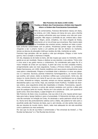 São Francisco de Assis (1182-1226)
                            Fundou a Ordem dos Franciscanos a Ordem dos Capuchi-
                                  nhos e a Ordem dos Franciscanos Conventuais

                            Filho de comerciantes, Francisco Bernardone nasceu em Assis,
                            na Umbria, em 1182. Nasceu em berço de ouro, pois a família
                            tinha posses suficientes para que levasse uma vida sem preo-
                            cupações. Não seguiu a profissão do pai, embora este o dese-
                            jasse. Alegre, jovial, simpático, era mais chegado às festas,
                            ostentando um ar de príncipe que encantava. Mas mesmo dado
                            às frivolidades dos eventos sociais, manteve em toda a juven-
     tude profunda solidariedade com os pobres. Proclamava jamais negar uma esmola,
     chegando a dar o próprio manto a um pedinte por não ter dinheiro no momento.
     Jamais se desviou da educação cristã que recebeu da mãe, mantendo-se casto.
     Francisco logo percebeu não ser aquela a vida que almejava. Chegou a lutar numa
     guerra, mas o coração o chamava à religião.
     Um dia, despojou-se de todos os bens, até das roupas que usava no momento, entre-
     gando-as ao pai revoltado. Passou a dedicar-se aos doentes e aos pobres. Tinha vinte
     e cinco anos e seu gesto marcou o cristianismo. Foi considerado pelo papa Pio XI o
     maior imitador de Cristo em sua época. A partir daí viveu na mais completa miséria,
     arregimentando cada vez mais seguidores. Fundou a Primeira Ordem, os conhecidos
     frades franciscanos, em 1209, fixando residência com seus jovens companheiros numa
     casa pobre e abandonada. Pregava a humildade total e absoluta e o amor aos pássa-
     ros e à natureza. Escreveu poemas lindíssimos homenageando-a, ao mesmo tempo
     que acolhia, sem piscar, todos os doentes e aflitos que o procuravam. Certa vez, ele
     rezava no monte Alverne com tanta fé que em seu corpo manifestaram-se as chagas
     de Cristo. Achando-se indigno, escondeu sempre as marcas sagradas, que só foram
     descobertas após a sua morte. Hoje, seu exemplo muito frutificou. Fundador de diver-
     sas ordens, seus seguidores ainda são respeitados e imitados. Franciscanos, capuchi-
     nhos, conventuais, terceiros e outros são sempre recebidos com carinho e afeto pelo
     povo de qualquer parte do mundo. Morreu em 4 de outubro de 1226, com quarenta e
     quatro anos. Dois anos depois, o papa Gregório IX o canonizou.
     São Francisco de Assis viveu na pobreza, mas sua obra é de uma riqueza jamais igua-
     lada para toda a Igreja Católica e para a humanidade. O Pobrezinho de Assis, por sua
     vida tão exemplar na imitação de Cristo, foi declarado o santo padroeiro oficial da Itá-
     lia. Numa terra tão profundamente católica como a Itália, não poderia ter sido outro o
     escolhido senão são Francisco de Assis, que é, sem dúvida, um dos santos mais ama-
     dos por devotos do mundo inteiro. Assim, nada mais adequado ter ele sido escolhido
     como o padroeiro do meio ambiente.
     Por isso que no dia de sua festa é comemorado o "Dia Universal da Anistia", o "Dia
     Mundial da Natureza" e o "Dia Mundial dos Animais




14
 