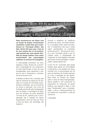 Papa encontrou-se em Roma com              Durante a audiência na residência
um grupo de bispos recentemente            pontifícia de verão, em Castel Gandol-
nomeados e pediu-lhes para traba-          fo, os prelados foram ainda encoraja-
lharem na «formação sólida» dos            dos “a trabalharem para que a todos
fiéis. Bento XVI quer que o Ano da         sejam      apresentados   os   conteúdos
Fé, que começa dia 11 de outubro,          essenciais da fé”. Só através do aces-
seja pautado por uma aposta deci-          so a uma “formação sólida” é que os
dida da Igreja Católica num maior          cristãos    terão   a   possibilidade   de
envolvimento      das    comunidades       “responder às interrogações colocadas
católicas no anúncio do Evangelho.         pelo atual mundo tecnológico e globa-
                                           lizado”, alertou Bento XVI.
A “preocupação prioritária” do clero,
segundo o Papa, deverá ser a promo-        O Ano da Fé, convocado pela Igreja
ção e sustentação de “um compromis-        Católica para ajudar as comunidades
so mais determinado a favor da nova        a reforçarem a sua relação com Deus,
evangelização, para redescobrir a ale-     coincide com a comemoração dos 50
gria no crer e reencontrar o entusias-     anos da abertura do Concílio Vaticano
mo de comunicar a fé”.                     II e com a realização da 30ª Assem-
                                           bleia Geral do Sínodo dos Bispos
O desafio de Bento XVI, veiculado pela
                                           sobre o tema da Nova Evangelização.
sala de imprensa da Santa Sé, foi dei-
                                           Marca também o 20º aniversário do
xado a um grupo de 120 bispos recen-
                                           lançamento do Catecismo da Igreja
temente nomeados, que se encontram
                                           Católica, que segundo o Papa, é uma
em Roma a participar num curso de
                                           peça “fundamental” para a evangeli-
formação promovido pela Congregação
                                           zação e para o desenvolvimento de
para os Bispos. A mensagem do Papa,
                                           um espírito de “comunhão” à volta da
que cita excertos da carta apostólica
                                           mesma fé.
“A Porta da Fé”, salienta que “a evan-
gelização não é trabalho de alguns         in   Ecclesia
especialistas”, deve ser feita por “todo
o Povo de Deus, sob orientação dos
Pastores”.




                                                  3
 