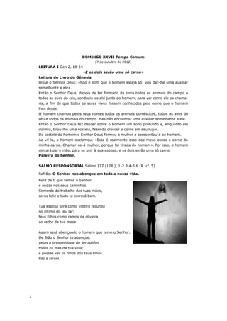 DOMINGO XXVII Tempo Comum
                                      (7 de outubro de 2012)
    LEITURA I Gen 2, 18-24
                              «E os dois serão uma só carne»
    Leitura do Livro do Génesis
    Disse o Senhor Deus: «Não é bom que o homem esteja só: vou dar-lhe uma auxiliar
    semelhante a ele».
    Então o Senhor Deus, depois de ter formado da terra todos os animais do campo e
    todas as aves do céu, conduziu-os até junto do homem, para ver como ele os chama-
    ria, a fim de que todos os seres vivos fossem conhecidos pelo nome que o homem
    lhes desse.
    O homem chamou pelos seus nomes todos os animais domésticos, todas as aves do
    céu e todos os animais do campo. Mas não encontrou uma auxiliar semelhante a ele.
    Então o Senhor Deus fez descer sobre o homem um sono profundo e, enquanto ele
    dormia, tirou-lhe uma costela, fazendo crescer a carne em seu lugar.
    Da costela do homem o Senhor Deus formou a mulher e apresentou-a ao homem.
    Ao vê-la, o homem exclamou: «Esta é realmente osso dos meus ossos e carne da
    minha carne. Chamar-se-á mulher, porque foi tirada do homem». Por isso, o homem
    deixará pai e mãe, para se unir à sua esposa, e os dois serão uma só carne.
    Palavra do Senhor.


    SALMO RESPONSORIAL Salmo 127 (128 ), 1-2.3.4-5.6 (R. cf. 5)

    Refrão: O Senhor nos abençoe em toda a nossa vida.
    Feliz de ti que temes o Senhor
    e andas nos seus caminhos.
    Comerás do trabalho das tuas mãos,
    serás feliz e tudo te correrá bem.


    Tua esposa será como videira fecunda
    no íntimo do teu lar;
    teus filhos como ramos de oliveira,
    ao redor da tua mesa.


    Assim será abençoado o homem que teme o Senhor.
    De Sião o Senhor te abençoe:
    vejas a prosperidade de Jerusalém
    todos os dias da tua vida;
    e possas ver os filhos dos teus filhos.
    Paz a Israel.




4
 