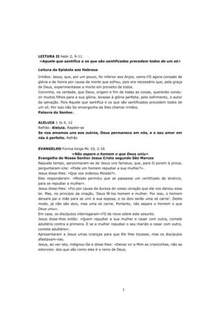 LEITURA II Hebr 2, 9-11
 «Aquele que santifica e os que são santificados procedem todos de um só»

Leitura da Epístola aos Hebreus

Irmãos: Jesus, que, por um pouco, foi inferior aos Anjos, vemo-l’O agora coroado de
glória e de honra por causa da morte que sofreu, pois era necessário que, pela graça
de Deus, experimentasse a morte em proveito de todos.
Convinha, na verdade, que Deus, origem e fim de todas as coisas, querendo condu-
zir muitos filhos para a sua glória, levasse à glória perfeita, pelo sofrimento, o autor
da salvação. Pois Aquele que santifica e os que são santificados procedem todos de
um só. Por isso não Se envergonha de lhes chamar irmãos.
Palavra do Senhor.


ALELUIA 1 Jo 4, 12
Refrão: Aleluia. Repete-se
Se nos amamos uns aos outros, Deus permanece em nós, e o seu amor em
nós é perfeito. Refrão


EVANGELHO Forma longa Mc 10, 2-16
                «Não separe o homem o que Deus uniu»
Evangelho de Nosso Senhor Jesus Cristo segundo São Marcos
Naquele tempo, aproximaram-se de Jesus uns fariseus, que, para O porem à prova,
perguntaram-Lhe: «Pode um homem repudiar a sua mulher?».
Jesus disse-lhes: «Que vos ordenou Moisés?».
Eles responderam: «Moisés permitiu que se passasse um certificado de divórcio,
para se repudiar a mulher».
Jesus disse-lhes: «Foi por causa da dureza do vosso coração que ele vos deixou essa
lei. Mas, no princípio da criação, ‘Deus fê-los homem e mulher. Por isso, o homem
deixará pai e mãe para se unir à sua esposa, e os dois serão uma só carne’. Deste
modo, já não são dois, mas uma só carne. Portanto, não separe o homem o que
Deus uniu».
Em casa, os discípulos interrogaram-n’O de novo sobre este assunto.
Jesus disse-lhes então: «Quem repudiar a sua mulher e casar com outra, comete
adultério contra a primeira. E se a mulher repudiar o seu marido e casar com outro,
comete adultério».
Apresentaram a Jesus umas crianças para que Ele lhes tocasse, mas os discípulos
afastavam-nas.
Jesus, ao ver isto, indignou-Se e disse-lhes: «Deixai vir a Mim as criancinhas, não as
estorveis: dos que são como elas é o reino de Deus.




                                                   5
 