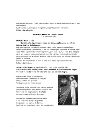 Em verdade vos digo: Quem não acolher o reino de Deus como uma criança, não
    entrará nele».
    E, abraçando-as, começou a abençoá-las, impondo as mãos sobre elas.
    Palavra da salvação.


                           DOMINGO XXVIII do Tempo Comum
                                   ( 14 de outubro de 2012)


    LEITURA I Sab 7, 7-11
        «Considerei a riqueza como nada, em comparação com a sabedoria»
    Leitura do Livro da Sabedoria
    Orei e foi-me dada a prudência; implorei e veio a mim o espírito de sabedoria.
    Preferi-a aos cetros e aos tronos e, em sua comparação, considerei a riqueza como
    nada. Não a equiparei à pedra mais preciosa, pois todo o ouro, à vista dela, não pas-
    sa de um pouco de areia, e, comparada com ela, a prata é considerada como lodo.
    Amei-a mais do que a saúde e a beleza e decidi tê-la como luz, porque o seu brilho
    jamais se extingue.
    Com ela me vieram todos os bens e, pelas suas mãos, riquezas inumeráveis.
    Palavra do Senhor.


    SALMO RESPONSORIAL Salmo 89 (90), 12-13.14-15.16-17 (R. 14)
    Refrão: Saciai-nos, Senhor, com a vossa bondade, e exultaremos de alegria.
    Ou: Enchei-nos da vossa misericórdia: será ela a nossa alegria.


    Ensinai-nos a contar os nossos dias,
    para chegarmos à sabedoria do coração.
    Voltai, Senhor! Até quando?
    Tende piedade dos vossos servos.


    Saciai-nos, desde a manhã, com a vossa bondade,
    para nos alegrarmos e exultarmos todos os dias.
    Compensai em alegria os dias de aflição,
    os anos em que sentimos a desgraça.


    Manifestai a vossa obra aos vossos servos
    e aos seus filhos a vossa majestade.
    Desça sobre nós a graça do Senhor.
    Confirmai em nosso favor a obra das nossas mãos.




6
 