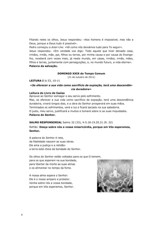 Fitando neles os olhos, Jesus respondeu: «Aos homens é impossível, mas não a
    Deus, porque a Deus tudo é possível».
    Pedro começou a dizer-Lhe: «Vê como nós deixámos tudo para Te seguir».
    Jesus respondeu: «Em verdade vos digo: Todo aquele que tiver deixado casa,
    irmãos, irmãs, mãe, pai, filhos ou terras, por minha causa e por causa do Evange-
    lho, receberá cem vezes mais, já neste mundo, em casas, irmãos, irmãs, mães,
    filhos e terras, juntamente com perseguições, e, no mundo futuro, a vida eterna».
    Palavra da salvação.


                           DOMINGO XXIX do Tempo Comum
                                     (21 de outubro de 2012)
    LEITURA I Is 53, 10-11
    «Se oferecer a sua vida como sacrifício de expiação, terá uma descendên-
                                       cia duradoira»
    Leitura do Livro de Isaías
    Aprouve ao Senhor esmagar o seu servo pelo sofrimento.
    Mas, se oferecer a sua vida como sacrifício de expiação, terá uma descendência
    duradoira, viverá longos dias, e a obra do Senhor prosperará em suas mãos.
    Terminados os sofrimentos, verá a luz e ficará saciado na sua sabedoria.
    O justo, meu servo, justificará a muitos e tomará sobre si as suas iniquidades.
    Palavra do Senhor.


    SALMO RESPONSORIAL Salmo 32 (33), 4-5.18-19.20.21 (R. 22)
    Refrão: Desça sobre nós a vossa misericórdia, porque em Vós esperamos,
    Senhor.

    A palavra do Senhor é reta,
    da fidelidade nascem as suas obras.
    Ele ama a justiça e a retidão:
    a terra está cheia da bondade do Senhor.


    Os olhos do Senhor estão voltados para os que O temem,
    para os que esperam na sua bondade,
    para libertar da morte as suas almas
    e os alimentar no tempo da fome.


    A nossa alma espera o Senhor:
    Ele é o nosso amparo e protetor.
    Venha sobre nós a vossa bondade,
    porque em Vós esperamos, Senhor.




8
 