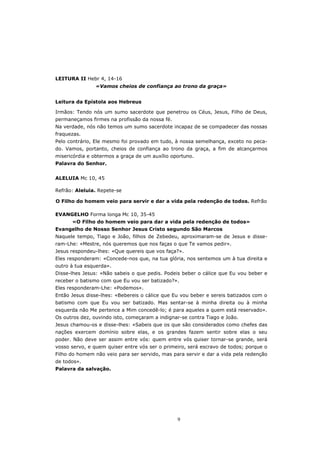 LEITURA II Hebr 4, 14-16
                «Vamos cheios de confiança ao trono da graça»


Leitura da Epístola aos Hebreus

Irmãos: Tendo nós um sumo sacerdote que penetrou os Céus, Jesus, Filho de Deus,
permaneçamos firmes na profissão da nossa fé.
Na verdade, nós não temos um sumo sacerdote incapaz de se compadecer das nossas
fraquezas.
Pelo contrário, Ele mesmo foi provado em tudo, à nossa semelhança, exceto no peca-
do. Vamos, portanto, cheios de confiança ao trono da graça, a fim de alcançarmos
misericórdia e obtermos a graça de um auxílio oportuno.
Palavra do Senhor.


ALELUIA Mc 10, 45

Refrão: Aleluia. Repete-se

O Filho do homem veio para servir e dar a vida pela redenção de todos. Refrão

EVANGELHO Forma longa Mc 10, 35-45
      «O Filho do homem veio para dar a vida pela redenção de todos»
Evangelho de Nosso Senhor Jesus Cristo segundo São Marcos
Naquele tempo, Tiago e João, filhos de Zebedeu, aproximaram-se de Jesus e disse-
ram-Lhe: «Mestre, nós queremos que nos faças o que Te vamos pedir».
Jesus respondeu-lhes: «Que quereis que vos faça?».
Eles responderam: «Concede-nos que, na tua glória, nos sentemos um à tua direita e
outro à tua esquerda».
Disse-lhes Jesus: «Não sabeis o que pedis. Podeis beber o cálice que Eu vou beber e
receber o batismo com que Eu vou ser batizado?».
Eles responderam-Lhe: «Podemos».
Então Jesus disse-lhes: «Bebereis o cálice que Eu vou beber e sereis batizados com o
batismo com que Eu vou ser batizado. Mas sentar-se à minha direita ou à minha
esquerda não Me pertence a Mim concedê-lo; é para aqueles a quem está reservado».
Os outros dez, ouvindo isto, começaram a indignar-se contra Tiago e João.
Jesus chamou-os e disse-lhes: «Sabeis que os que são considerados como chefes das
nações exercem domínio sobre elas, e os grandes fazem sentir sobre elas o seu
poder. Não deve ser assim entre vós: quem entre vós quiser tornar-se grande, será
vosso servo, e quem quiser entre vós ser o primeiro, será escravo de todos; porque o
Filho do homem não veio para ser servido, mas para servir e dar a vida pela redenção
de todos».
Palavra da salvação.




                                                9
 