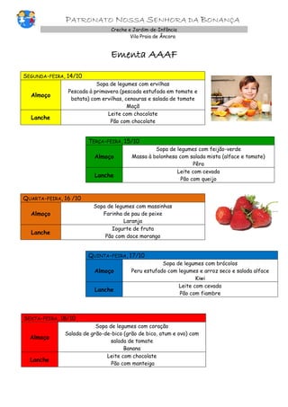 PATRONATO NOSSA SENHORA DA BONANÇA
Creche e Jardim-de-Infância
Vila Praia de Âncora
Ementa AAAF
SEGUNDA-FEIRA, 14/10
Almoço
Sopa de legumes com ervilhas
Pescada à primavera (pescada estufada em tomate e
batata) com ervilhas, cenouras e salada de tomate
Maçã
Lanche
Leite com chocolate
Pão com chocolate
TERÇA-FEIRA, 15/10
Almoço
Sopa de legumes com feijão-verde
Massa à bolonhesa com salada mista (alface e tomate)
Pêra
Lanche
Leite com cevada
Pão com queijo
QUARTA-FEIRA, 16 /10
Almoço
Sopa de legumes com massinhas
Farinha de pau de peixe
Laranja
Lanche
Iogurte de fruta
Pão com doce morango
QUINTA-FEIRA, 17/10
Almoço
Sopa de legumes com brócolos
Peru estufado com legumes e arroz seco e salada alface
Kiwi
Lanche
Leite com cevada
Pão com fiambre
SEXTA-FEIRA, 18/10
Almoço
Sopa de legumes com coração
Salada de grão-de-bico (grão de bico, atum e ovo) com
salada de tomate
Banana
Lanche
Leite com chocolate
Pão com manteiga
 