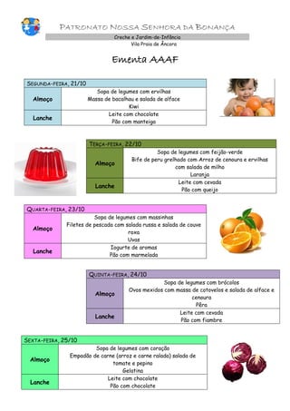 PATRONATO NOSSA SENHORA DA BONANÇA
Creche e Jardim-de-Infância
Vila Praia de Âncora
Ementa AAAF
SEGUNDA-FEIRA, 21/10
Almoço
Sopa de legumes com ervilhas
Massa de bacalhau e salada de alface
Kiwi
Lanche
Leite com chocolate
Pão com manteiga
TERÇA-FEIRA, 22/10
Almoço
Sopa de legumes com feijão-verde
Bife de peru grelhado com Arroz de cenoura e ervilhas
com salada de milho
Laranja
Lanche
Leite com cevada
Pão com queijo
QUARTA-FEIRA, 23/10
Almoço
Sopa de legumes com massinhas
Filetes de pescada com salada russa e salada de couve
roxa
Uvas
Lanche
Iogurte de aromas
Pão com marmelada
QUINTA-FEIRA, 24/10
Almoço
Sopa de legumes com brócolos
Ovos mexidos com massa de cotovelos e salada de alface e
cenoura
Pêra
Lanche
Leite com cevada
Pão com fiambre
SEXTA-FEIRA, 25/10
Almoço
Sopa de legumes com coração
Empadão de carne (arroz e carne ralada) salada de
tomate e pepino
Gelatina
Lanche
Leite com chocolate
Pão com chocolate
 
