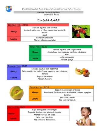 PATRONATO NOSSA SENHORA DA BONANÇA
Creche e Jardim-de-Infância
Vila Praia de Âncora
Ementa AAAF
SEGUNDA-FEIRA, 28/10
Almoço
Sopa de legumes com ervilhas
Arroz de peixe com ervilhas, cenouras e salada de
alface
Maçã
Lanche
Leite com chocolate
Pão torrado com manteiga
TERÇA-FEIRA, 29/10
Almoço
Sopa de legumes com feijão-verde
Almôndegas com massa de manteiga e brócolos
Kiwi
Lanche
Leite com cevada
Pão com queijo
QUARTA-FEIRA, 30/10
Almoço
Sopa de legumes com massinhas
Peixe cozido com todos (couve, cenoura, ovo, e batata)
Banana
Lanche
Iogurte de aromas
Pão com fiambre
QUINTA-FEIRA, 31/10
Almoço
Sopa de legumes com brócolos
Panados de Perú com arroz e salada de cenoura e pepino
Laranja
Lanche
Leite com cevada
Pão com marmelada
SEXTA-FEIRA, 01/11
Almoço
Sopa de legumes com coração
Empadão de atum com salada de tomate
Ananás/pêssego em calda
Lanche
Leite com chocolate
Pão com doce de morango
 