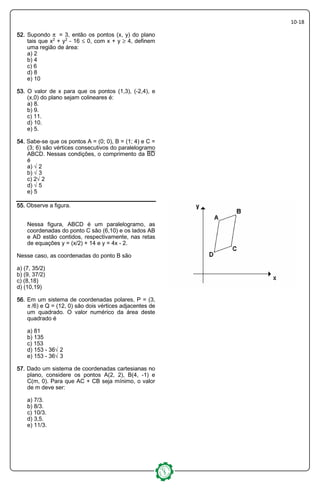 10-18
52525252.... Supondo ™ = 3, então os pontos (x, y) do plano
tais que x£ + y£ - 16 ´ 0, com x + y µ 4, definem
uma região de área:
a) 2
b) 4
c) 6
d) 8
e) 10
53535353.... O valor de x para que os pontos (1,3), (-2,4), e
(x,0) do plano sejam colineares é:
a) 8.
b) 9.
c) 11.
d) 10.
e) 5.
54545454.... Sabe-se que os pontos A = (0; 0), B = (1; 4) e C =
(3; 6) são vértices consecutivos do paralelogramo
ABCD. Nessas condições, o comprimento da æî
é
a) Ë2
b) Ë3
c) 2Ë2
d) Ë5
e) 5
55555555.... Observe a figura.
Nessa figura, ABCD é um paralelogramo, as
coordenadas do ponto C são (6,10) e os lados AB
e AD estão contidos, respectivamente, nas retas
de equações y = (x/2) + 14 e y = 4x - 2.
Nesse caso, as coordenadas do ponto B são
a) (7, 35/2)
b) (9, 37/2)
c) (8,18)
d) (10,19)
56565656.... Em um sistema de coordenadas polares, P = (3,
™/6) e Q = (12, 0) são dois vértices adjacentes de
um quadrado. O valor numérico da área deste
quadrado é
a) 81
b) 135
c) 153
d) 153 - 36Ë2
e) 153 - 36Ë3
57575757.... Dado um sistema de coordenadas cartesianas no
plano, considere os pontos A(2, 2), B(4, -1) e
C(m, 0). Para que AC + CB seja mínimo, o valor
de m deve ser:
a) 7/3.
b) 8/3.
c) 10/3.
d) 3,5.
e) 11/3.
 