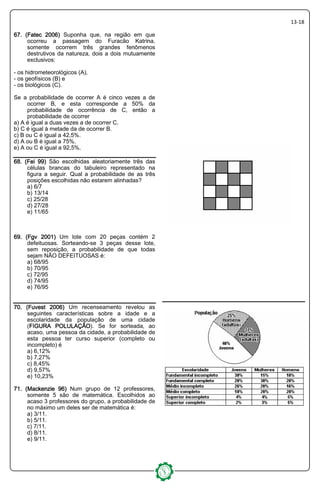 13-18
67. (Fatec 2006)67. (Fatec 2006)67. (Fatec 2006)67. (Fatec 2006) Suponha que, na região em que
ocorreu a passagem do Furacão Katrina,
somente ocorrem três grandes fenômenos
destrutivos da natureza, dois a dois mutuamente
exclusivos:
- os hidrometeorológicos (A),
- os geofísicos (B) e
- os biológicos (C).
Se a probabilidade de ocorrer A é cinco vezes a de
ocorrer B, e esta corresponde a 50% da
probabilidade de ocorrência de C, então a
probabilidade de ocorrer
a) A é igual a duas vezes a de ocorrer C.
b) C é igual à metade da de ocorrer B.
c) B ou C é igual a 42,5%.
d) A ou B é igual a 75%.
e) A ou C é igual a 92,5%.
68. (Fei 99)68. (Fei 99)68. (Fei 99)68. (Fei 99) São escolhidas aleatoriamente três das
células brancas do tabuleiro representado na
figura a seguir. Qual a probabilidade de as três
posições escolhidas não estarem alinhadas?
a) 6/7
b) 13/14
c) 25/28
d) 27/28
e) 11/65
69. (Fgv 2001)69. (Fgv 2001)69. (Fgv 2001)69. (Fgv 2001) Um lote com 20 peças contém 2
defeituosas. Sorteando-se 3 peças desse lote,
sem reposição, a probabilidade de que todas
sejam NÃO DEFEITUOSAS é:
a) 68/95
b) 70/95
c) 72/95
d) 74/95
e) 76/95
77770. (Fuvest 2006)0. (Fuvest 2006)0. (Fuvest 2006)0. (Fuvest 2006) Um recenseamento revelou as
seguintes características sobre a idade e a
escolaridade da população de uma cidade
(FIGURA POLULAÇÃOFIGURA POLULAÇÃOFIGURA POLULAÇÃOFIGURA POLULAÇÃO). Se for sorteada, ao
acaso, uma pessoa da cidade, a probabilidade de
esta pessoa ter curso superior (completo ou
incompleto) é
a) 6,12%
b) 7,27%
c) 8,45%
d) 9,57%
e) 10,23%
71. (Mackenzie 96)71. (Mackenzie 96)71. (Mackenzie 96)71. (Mackenzie 96) Num grupo de 12 professores,
somente 5 são de matemática. Escolhidos ao
acaso 3 professores do grupo, a probabilidade de
no máximo um deles ser de matemática é:
a) 3/11.
b) 5/11.
c) 7/11.
d) 8/11.
e) 9/11.
 