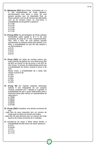 14-18
72. (Mackenzie 2003)72. (Mackenzie 2003)72. (Mackenzie 2003)72. (Mackenzie 2003) Nove fichas, numeradas de 1 a
9, são embaralhadas de modo aleatório,
permanecendo uma sobre a outra. Se uma
pessoa apostou que, na disposição final, as
fichas estariam com as de número par alternadas
com as de número ímpar, ou vice-versa, a
probabilidade de ela ganhar a aposta é:
a) 1/126
b) 2/135
c) 1/140
d) 3/136
e) 1/154
73. (Pucmg 2004)73. (Pucmg 2004)73. (Pucmg 2004)73. (Pucmg 2004) As percentagens de filmes policiais
transmitidos pelos canais A, B e C de uma
provedora de sinal de TV são, respectivamente,
35%, 40% e 50%. Se uma pessoa escolhe
casualmente um desses canais para assistir a um
filme, a probabilidade de que ela não assista a
um filme policial é:
a) 5/12
b) 6/12
c) 7/12
d) 8/12
74. (Pucpr 2005)74. (Pucpr 2005)74. (Pucpr 2005)74. (Pucpr 2005) Um piloto de corridas estima que
suas chances de ganhar em uma dada prova são
de 80% se chover no dia da prova, e de 40% se
não chover. O serviço de meteorologia prevê que
a probabilidade de chover durante a prova é de
75%.
Desse modo, a probabilidade de o piloto não
vencer a prova é de:
a) 30%
b) 70%
c) 60%
d) 10%
e) 20%
75. (Pucsp 99)75. (Pucsp 99)75. (Pucsp 99)75. (Pucsp 99) Um repórter pretende entrevistar
apenas 4 dos integrantes de um conjunto
musical, composto por 7 rapazes e 5 garotas. A
probabilidade de que o grupo selecionado para a
entrevista tenha pelo menos um representante de
cada sexo é
a) 76/99
b) 26/33
c) 85/99
d) 29/33
e) 91/99
76. (Pucsp 2076. (Pucsp 2076. (Pucsp 2076. (Pucsp 2000)00)00)00) Considere uma família numerosa tal
que:
- cada filho do sexo masculino tem um número de
irmãs igual ao dobro do número de irmãos;
- cada filho do sexo feminino tem um número de irmãs
igual ao de irmãos acrescido de 2 unidades.
Ao escolher-se ao acaso 2 filhos dessa família, a
probabilidade de eles serem de sexos opostos é
a) 4/13
b) 20/39
c) 7/12
d) 11/13
e) 11/12
 