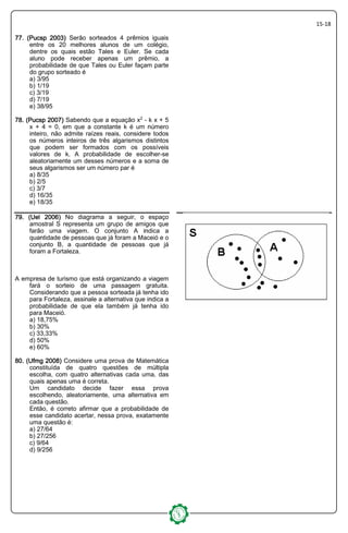 15-18
77. (Pucsp 2003)77. (Pucsp 2003)77. (Pucsp 2003)77. (Pucsp 2003) Serão sorteados 4 prêmios iguais
entre os 20 melhores alunos de um colégio,
dentre os quais estão Tales e Euler. Se cada
aluno pode receber apenas um prêmio, a
probabilidade de que Tales ou Euler façam parte
do grupo sorteado é
a) 3/95
b) 1/19
c) 3/19
d) 7/19
e) 38/95
78. (Pucsp 2007)78. (Pucsp 2007)78. (Pucsp 2007)78. (Pucsp 2007) Sabendo que a equação x£ - k x + 5
x + 4 = 0, em que a constante k é um número
inteiro, não admite raízes reais, considere todos
os números inteiros de três algarismos distintos
que podem ser formados com os possíveis
valores de k. A probabilidade de escolher-se
aleatoriamente um desses números e a soma de
seus algarismos ser um número par é
a) 8/35
b) 2/5
c) 3/7
d) 16/35
e) 18/35
79. (Uel 2006)79. (Uel 2006)79. (Uel 2006)79. (Uel 2006) No diagrama a seguir, o espaço
amostral S representa um grupo de amigos que
farão uma viagem. O conjunto A indica a
quantidade de pessoas que já foram a Maceió e o
conjunto B, a quantidade de pessoas que já
foram a Fortaleza.
A empresa de turismo que está organizando a viagem
fará o sorteio de uma passagem gratuita.
Considerando que a pessoa sorteada já tenha ido
para Fortaleza, assinale a alternativa que indica a
probabilidade de que ela também já tenha ido
para Maceió.
a) 18,75%
b) 30%
c) 33,33%
d) 50%
e) 60%
80. (Ufmg 2008)80. (Ufmg 2008)80. (Ufmg 2008)80. (Ufmg 2008) Considere uma prova de Matemática
constituída de quatro questões de múltipla
escolha, com quatro alternativas cada uma, das
quais apenas uma é correta.
Um candidato decide fazer essa prova
escolhendo, aleatoriamente, uma alternativa em
cada questão.
Então, é correto afirmar que a probabilidade de
esse candidato acertar, nessa prova, exatamente
uma questão é:
a) 27/64
b) 27/256
c) 9/64
d) 9/256
 