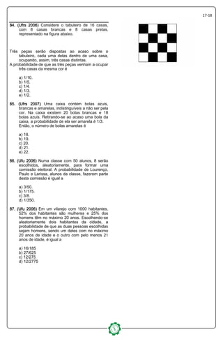 17-18
84. (Ufrs 2006)84. (Ufrs 2006)84. (Ufrs 2006)84. (Ufrs 2006) Considere o tabuleiro de 16 casas,
com 8 casas brancas e 8 casas pretas,
representado na figura abaixo.
Três peças serão dispostas ao acaso sobre o
tabuleiro, cada uma delas dentro de uma casa,
ocupando, assim, três casas distintas.
A probabilidade de que as três peças venham a ocupar
três casas da mesma cor é
a) 1/10.
b) 1/5.
c) 1/4.
d) 1/3.
e) 1/2.
85. (Ufrs 2007)85. (Ufrs 2007)85. (Ufrs 2007)85. (Ufrs 2007) Uma caixa contém bolas azuis,
brancas e amarelas, indistinguíveis a não ser pela
cor. Na caixa existem 20 bolas brancas e 18
bolas azuis. Retirando-se ao acaso uma bola da
caixa, a probabilidade de ela ser amarela é 1/3.
Então, o número de bolas amarelas é
a) 18.
b) 19.
c) 20.
d) 21.
e) 22.
86. (Ufu86. (Ufu86. (Ufu86. (Ufu 2006)2006)2006)2006) Numa classe com 50 alunos, 8 serão
escolhidos, aleatoriamente, para formar uma
comissão eleitoral. A probabilidade de Lourenço,
Paulo e Larissa, alunos da classe, fazerem parte
desta comissão é igual a
a) 3/50.
b) 1/175.
c) 3/8.
d) 1/350.
87. (Ufu87. (Ufu87. (Ufu87. (Ufu 2006)2006)2006)2006) Em um vilarejo com 1000 habitantes,
52% dos habitantes são mulheres e 25% dos
homens têm no máximo 20 anos. Escolhendo-se
aleatoriamente dois habitantes da cidade, a
probabilidade de que as duas pessoas escolhidas
sejam homens, sendo um deles com no máximo
20 anos de idade e o outro com pelo menos 21
anos de idade, é igual a
a) 16/185
b) 27/625
c) 12/275
d) 12/2775
 