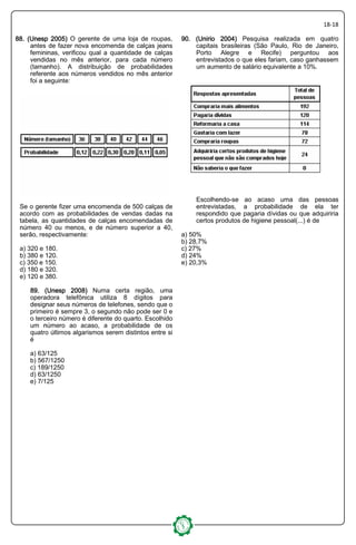 18-18
88. (Unesp 2005)88. (Unesp 2005)88. (Unesp 2005)88. (Unesp 2005) O gerente de uma loja de roupas,
antes de fazer nova encomenda de calças jeans
femininas, verificou qual a quantidade de calças
vendidas no mês anterior, para cada número
(tamanho). A distribuição de probabilidades
referente aos números vendidos no mês anterior
foi a seguinte:
Se o gerente fizer uma encomenda de 500 calças de
acordo com as probabilidades de vendas dadas na
tabela, as quantidades de calças encomendadas de
número 40 ou menos, e de número superior a 40,
serão, respectivamente:
a) 320 e 180.
b) 380 e 120.
c) 350 e 150.
d) 180 e 320.
e) 120 e 380.
89. (Unesp 2008)89. (Unesp 2008)89. (Unesp 2008)89. (Unesp 2008) Numa certa região, uma
operadora telefônica utiliza 8 dígitos para
designar seus números de telefones, sendo que o
primeiro é sempre 3, o segundo não pode ser 0 e
o terceiro número é diferente do quarto. Escolhido
um número ao acaso, a probabilidade de os
quatro últimos algarismos serem distintos entre si
é
a) 63/125
b) 567/1250
c) 189/1250
d) 63/1250
e) 7/125
90. (Unirio 2004)90. (Unirio 2004)90. (Unirio 2004)90. (Unirio 2004) Pesquisa realizada em quatro
capitais brasileiras (São Paulo, Rio de Janeiro,
Porto Alegre e Recife) perguntou aos
entrevistados o que eles fariam, caso ganhassem
um aumento de salário equivalente a 10%.
Escolhendo-se ao acaso uma das pessoas
entrevistadas, a probabilidade de ela ter
respondido que pagaria dívidas ou que adquiriria
certos produtos de higiene pessoal(...) é de
a) 50%
b) 28,7%
c) 27%
d) 24%
e) 20,3%
 